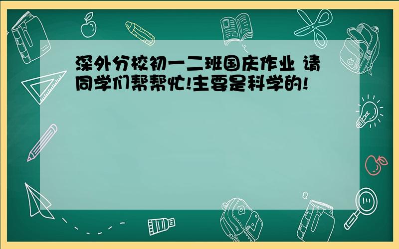 深外分校初一二班国庆作业 请同学们帮帮忙!主要是科学的!