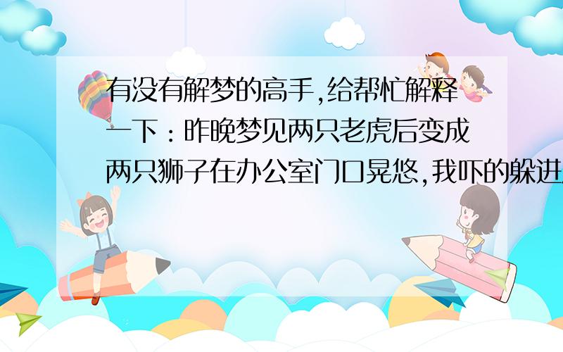 有没有解梦的高手,给帮忙解释一下：昨晚梦见两只老虎后变成两只狮子在办公室门口晃悠,我吓的躲进厕所,用手顶着门不敢出声.这时又出来一只金钱豹跑到厕所门口嗅味道,我快吓死了,可是