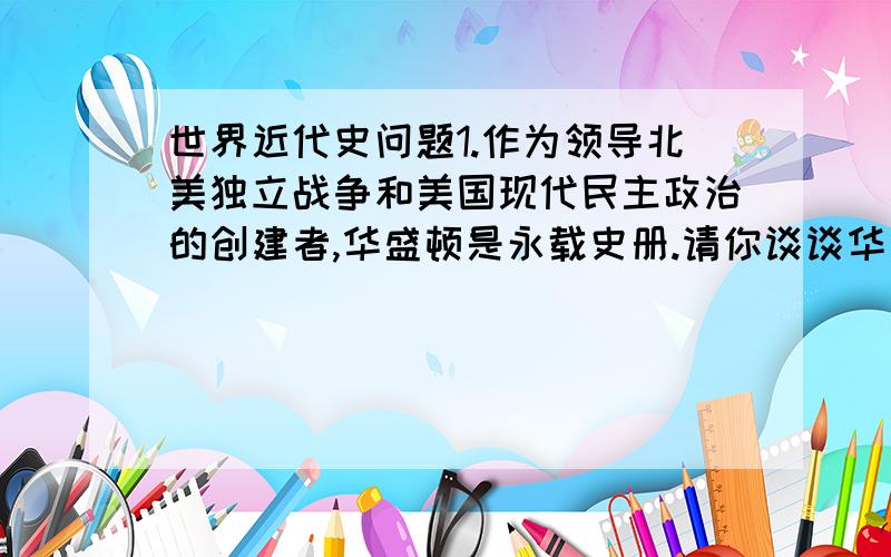 世界近代史问题1.作为领导北美独立战争和美国现代民主政治的创建者,华盛顿是永载史册.请你谈谈华盛顿在北美独立战争、美国民主政治开创中的历史作用.2.工业革命首先在英国发生的前提