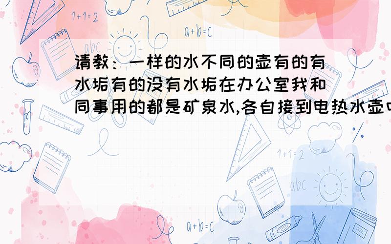 请教：一样的水不同的壶有的有水垢有的没有水垢在办公室我和同事用的都是矿泉水,各自接到电热水壶中烧开,我烧开的水里面会沉淀很多片状水垢,而他的一点水垢都没有.有懂得请赐教一下