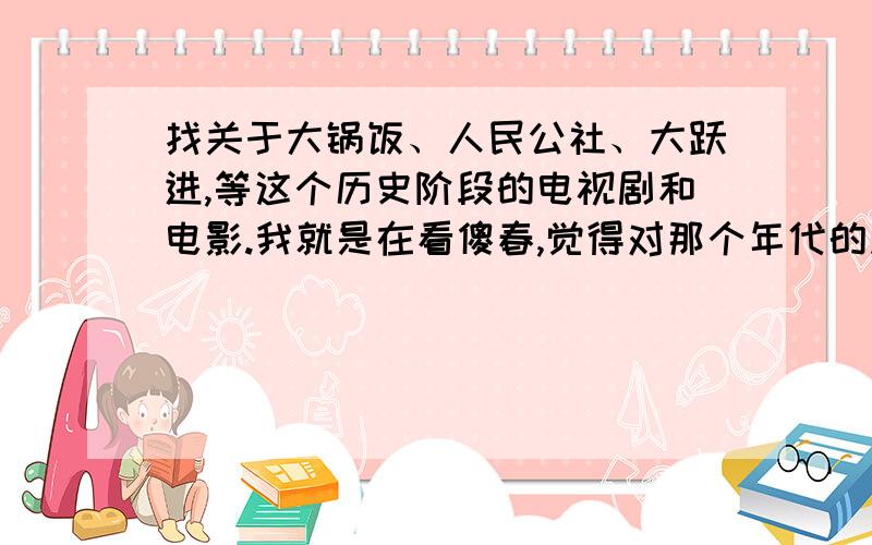 找关于大锅饭、人民公社、大跃进,等这个历史阶段的电视剧和电影.我就是在看傻春,觉得对那个年代的风俗感兴趣,所以想多了解一点.