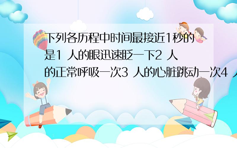 下列各历程中时间最接近1秒的是1 人的眼迅速眨一下2 人的正常呼吸一次3 人的心脏跳动一次4 人正常步行10米