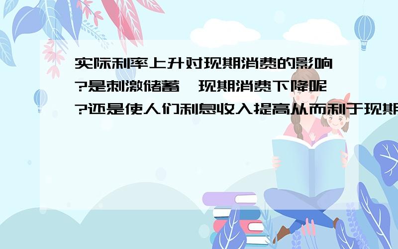 实际利率上升对现期消费的影响?是刺激储蓄,现期消费下降呢?还是使人们利息收入提高从而利于现期消费呢?