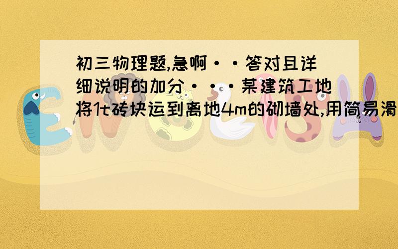 初三物理题,急啊··答对且详细说明的加分···某建筑工地将1t砖块运到离地4m的砌墙处,用简易滑轮组来提升.（由于没图,只能告诉你绳子段数n=2）已知每个滑轮重100N,滑轮摩擦和绳重均不计,