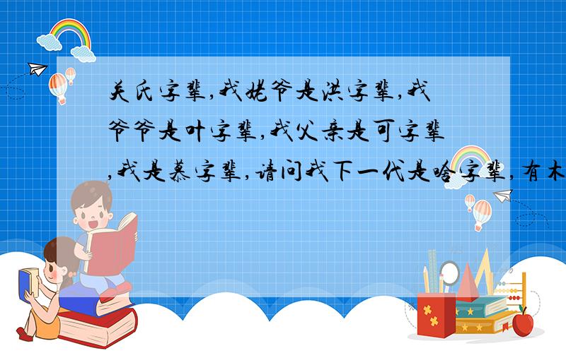 关氏字辈,我姥爷是洪字辈,我爷爷是叶字辈,我父亲是可字辈,我是慕字辈,请问我下一代是啥字辈,有木有和我辈分一样的,