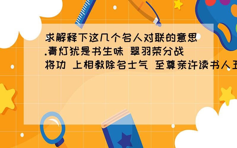 求解释下这几个名人对联的意思.青灯犹是书生味 翠羽荣分战将功 上相教除名士气 至尊亲许读书人五风十雨皆为瑞 一岁双年总是春去国重来旧雨话添新雨话 出门一笑今年春胜昔年春