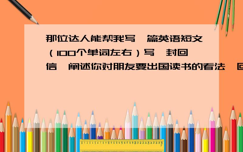 那位达人能帮我写一篇英语短文（100个单词左右）写一封回信,阐述你对朋友要出国读书的看法,回信内容包括以下几点：1.你收到他的来信2.谈谈出国读书的好处及会碰到的问题3.应该做何准