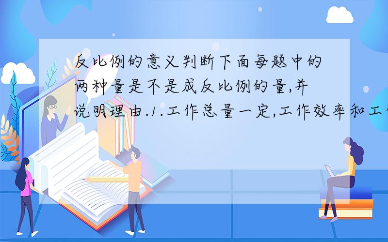 反比例的意义判断下面每题中的两种量是不是成反比例的量,并说明理由.1.工作总量一定,工作效率和工作时间.2.汽车行驶的路程一定,行驶的速度和时间.3.要用地砖铺一间电教室的地面,每块地