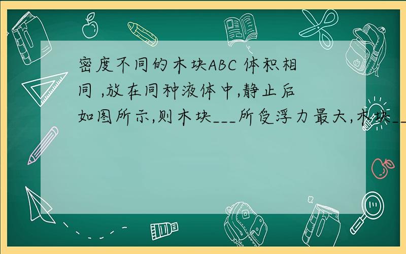 密度不同的木块ABC 体积相同 ,放在同种液体中,静止后如图所示,则木块___所受浮力最大,木块____的密度最大.