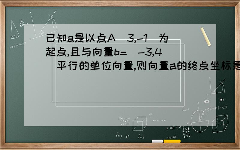 已知a是以点A(3,-1)为起点,且与向量b=(-3,4)平行的单位向量,则向量a的终点坐标是