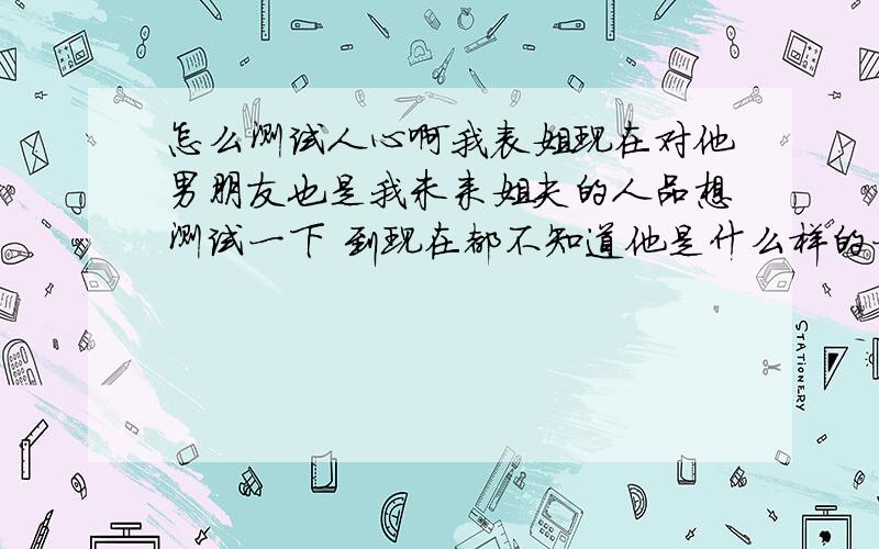 怎么测试人心啊我表姐现在对他男朋友也是我未来姐夫的人品想测试一下 到现在都不知道他是什么样的一个人 我老姐说他满恐怖 而且有点诡计的 我表姐条件很好 觉得他男朋友配不上他 大