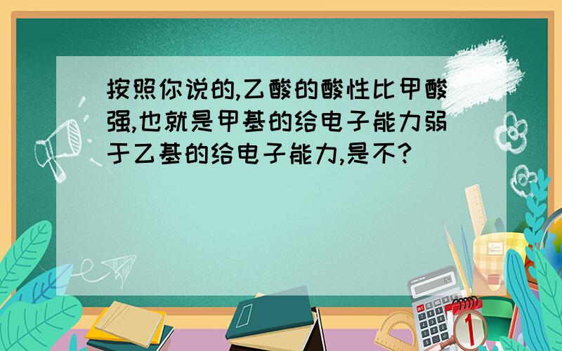 按照你说的,乙酸的酸性比甲酸强,也就是甲基的给电子能力弱于乙基的给电子能力,是不?