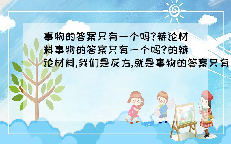 事物的答案只有一个吗?辩论材料事物的答案只有一个吗?的辩论材料,我们是反方,就是事物的答案只有一个我们星期二就要用,