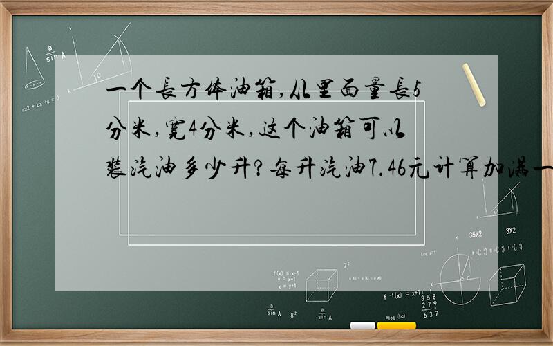 一个长方体油箱,从里面量长5分米,宽4分米,这个油箱可以装汽油多少升?每升汽油7.46元计算加满一箱油要多少钱