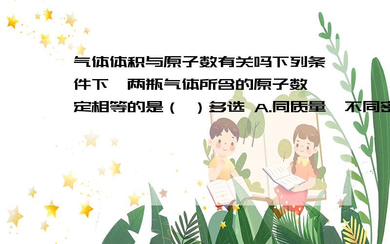 气体体积与原子数有关吗下列条件下,两瓶气体所含的原子数一定相等的是（ ）多选 A.同质量、不同密度的N2和CO B,同温度、同体积的的H2和N2 C.同体积、同密度的C2H4和C3H6 D.同压强同体积的N2O