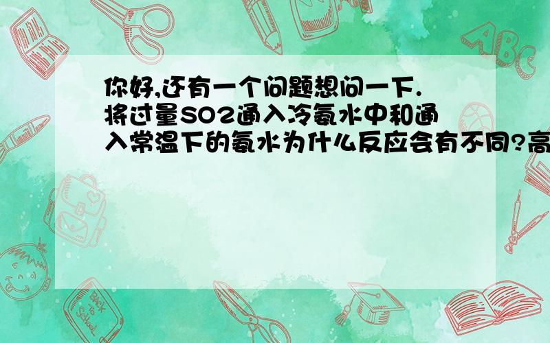 你好,还有一个问题想问一下.将过量SO2通入冷氨水中和通入常温下的氨水为什么反应会有不同?高中化学中还有哪些反应会随着温度的改变而改变的?谢谢.