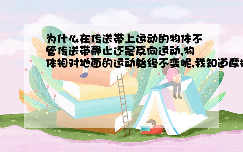 为什么在传送带上运动的物体不管传送带静止还是反向运动,物体相对地面的运动始终不变呢,我知道摩擦力不变,物体运动状态不改变,但是我觉得是物体相对于传送带上的一点运动状态不改变