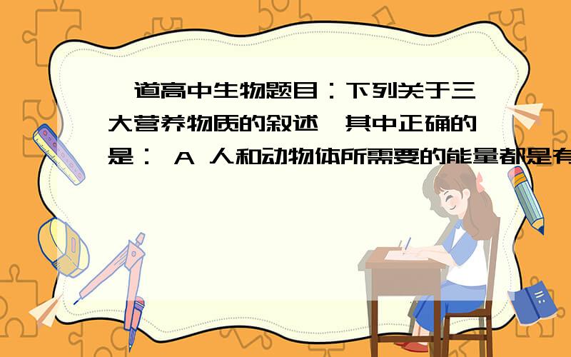 一道高中生物题目：下列关于三大营养物质的叙述,其中正确的是： A 人和动物体所需要的能量都是有糖类供给下列关于三大营养物质的叙述,其中正确的是：A 人和动物体所需要的能量都是有