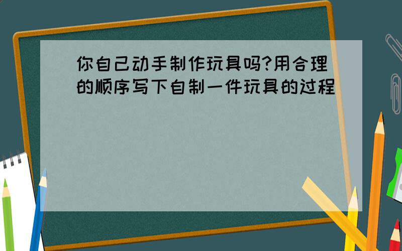 你自己动手制作玩具吗?用合理的顺序写下自制一件玩具的过程