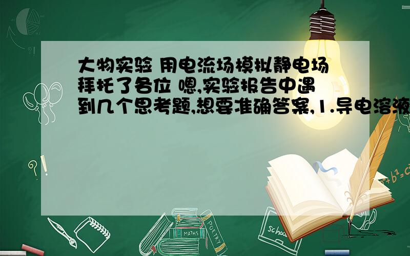 大物实验 用电流场模拟静电场拜托了各位 嗯,实验报告中遇到几个思考题,想要准确答案,1.导电溶液或导电纸的的不均匀,会对模拟实验带来什么影响?2.将其间电压的正负极交换一下,所做等位