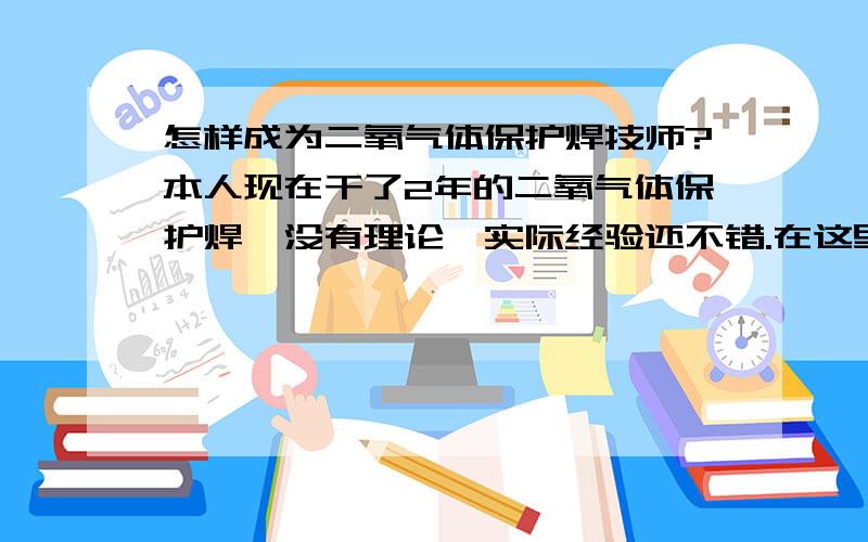 怎样成为二氧气体保护焊技师?本人现在干了2年的二氧气体保护焊,没有理论,实际经验还不错.在这里请教一 下个位师傅我想考技师需要哪些准备和材料?