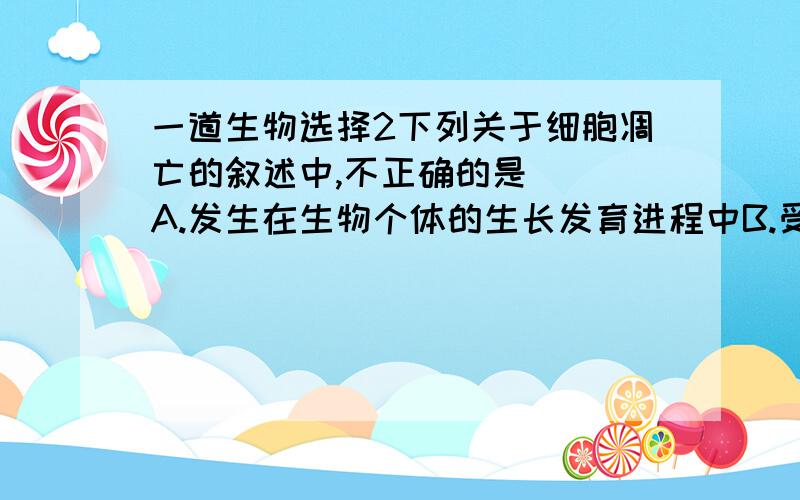 一道生物选择2下列关于细胞凋亡的叙述中,不正确的是( )A.发生在生物个体的生长发育进程中B.受到基因的控制 C.与细胞衰老完全不同D.按照一定程序发生的细胞死亡