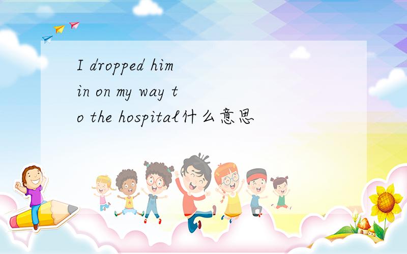 I dropped him in on my way to the hospital什么意思