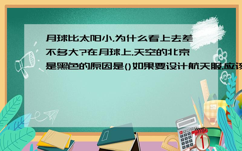 月球比太阳小.为什么看上去差不多大?在月球上.天空的北京是黑色的原因是()如果要设计航天服.应该考虑在月球上可能遇到的哪些?