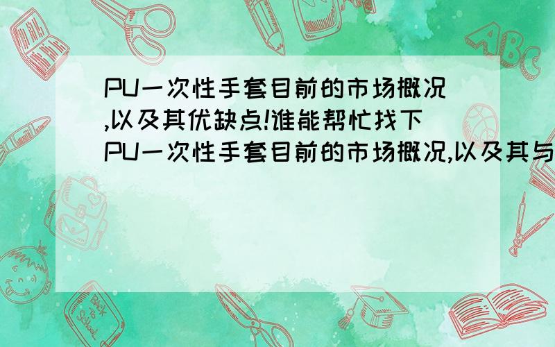 PU一次性手套目前的市场概况,以及其优缺点!谁能帮忙找下PU一次性手套目前的市场概况,以及其与PVC塑胶手套,定腈手套对比的优缺点,越详细越好,