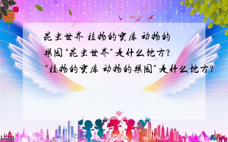 昆虫世界 植物的宝库 动物的乐园“昆虫世界”是什么地方?“植物的宝库 动物的乐园”是什么地方?