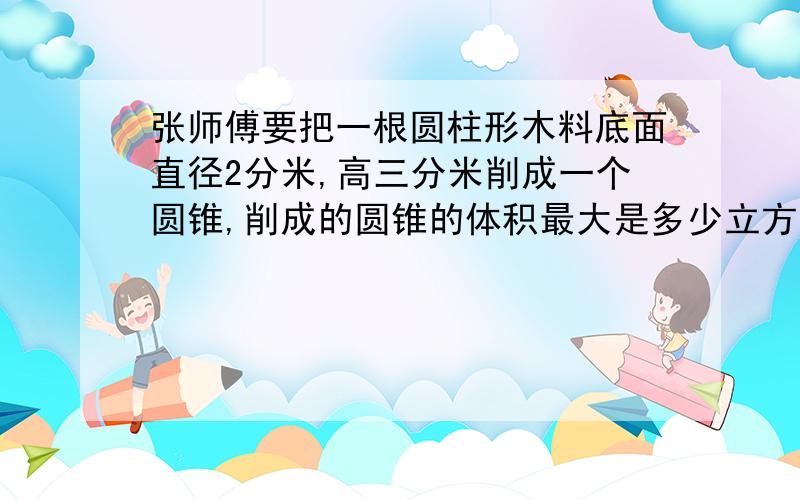 张师傅要把一根圆柱形木料底面直径2分米,高三分米削成一个圆锥,削成的圆锥的体积最大是多少立方分米?