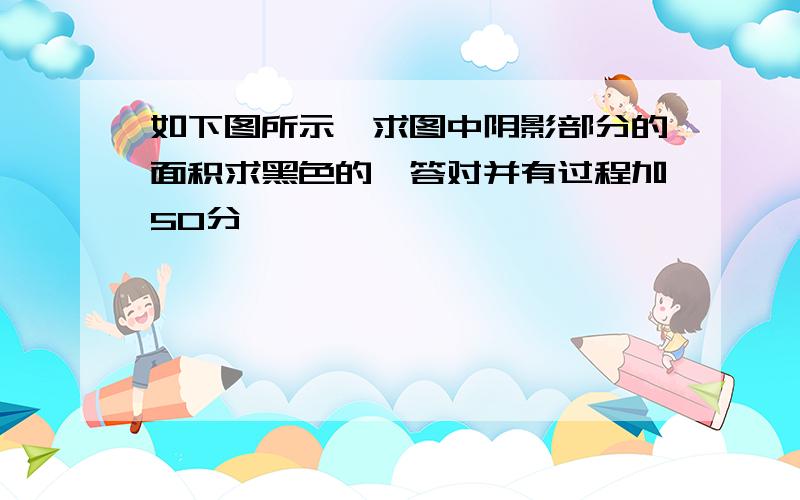 如下图所示,求图中阴影部分的面积求黑色的,答对并有过程加50分