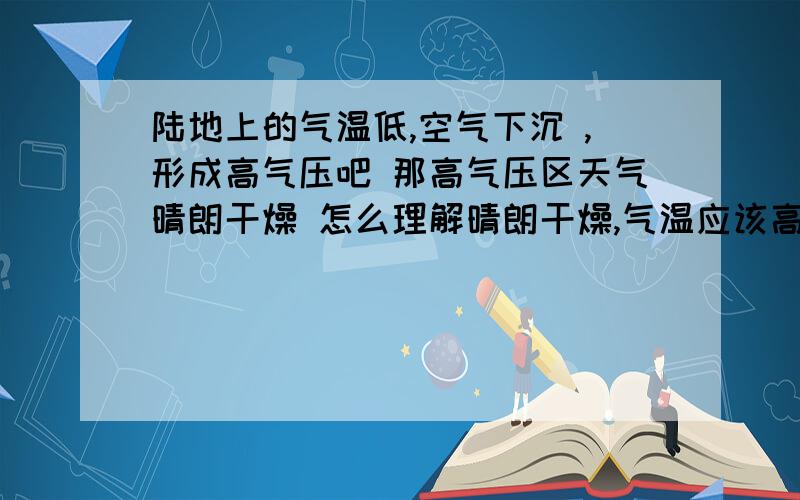 陆地上的气温低,空气下沉 ,形成高气压吧 那高气压区天气晴朗干燥 怎么理解晴朗干燥,气温应该高了吧