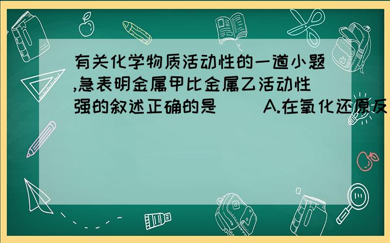 有关化学物质活动性的一道小题,急表明金属甲比金属乙活动性强的叙述正确的是（ ）A.在氧化还原反应中,甲失电子数比乙多B.将甲乙组成原电池时,甲为正极C.甲不能与盐酸反应放出H2,而乙能