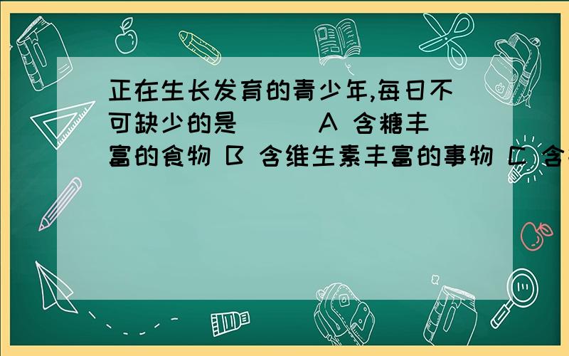 正在生长发育的青少年,每日不可缺少的是（ ） A 含糖丰富的食物 B 含维生素丰富的事物 C 含钙、磷丰富的A 含糖丰富的食物 B 含维生素丰富的事物 C 含钙、磷丰富的食物 D 含蛋白质丰富的食