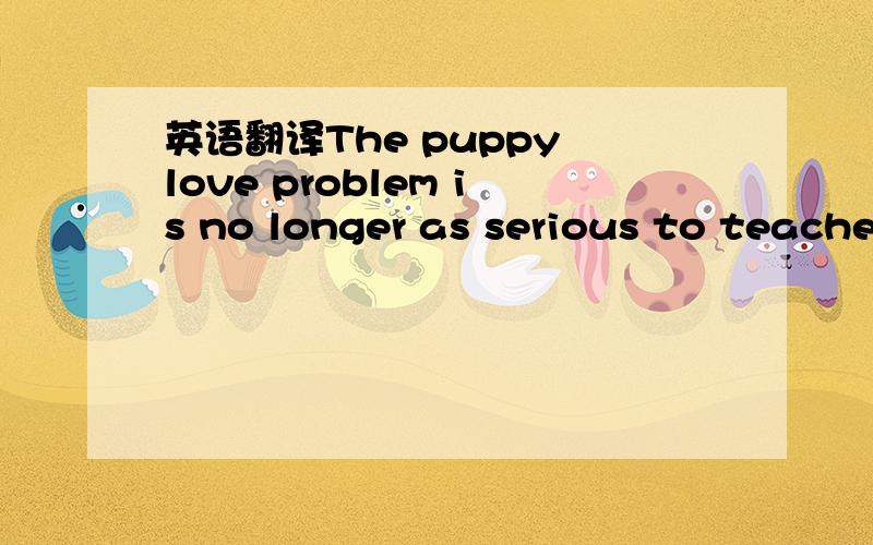 英语翻译The puppy love problem is no longer as serious to teachers and parents as it used to be