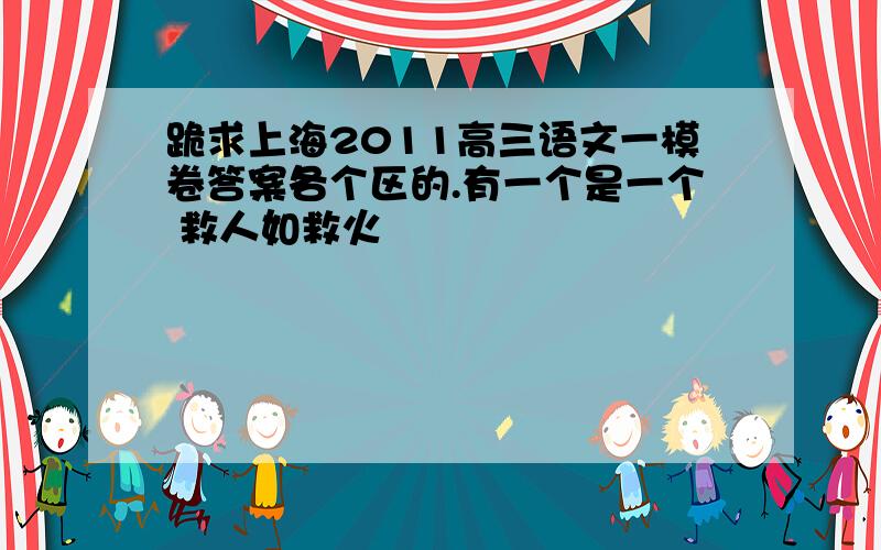 跪求上海2011高三语文一模卷答案各个区的.有一个是一个 救人如救火