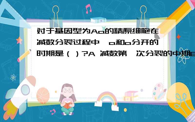 对于基因型为Aa的精原细胞在减数分裂过程中,a和a分开的时期是（）?A 减数第一次分裂的中期B 减数第一次分裂的后期C 减数第二次分裂的中期D 建树第二次分裂的后期为啥?