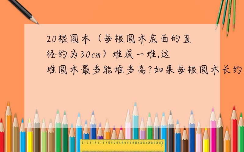 20根圆木（每根圆木底面的直径约为30cm）堆成一堆,这堆圆木最多能堆多高?如果每根圆木长约4m,估算圆木几方?