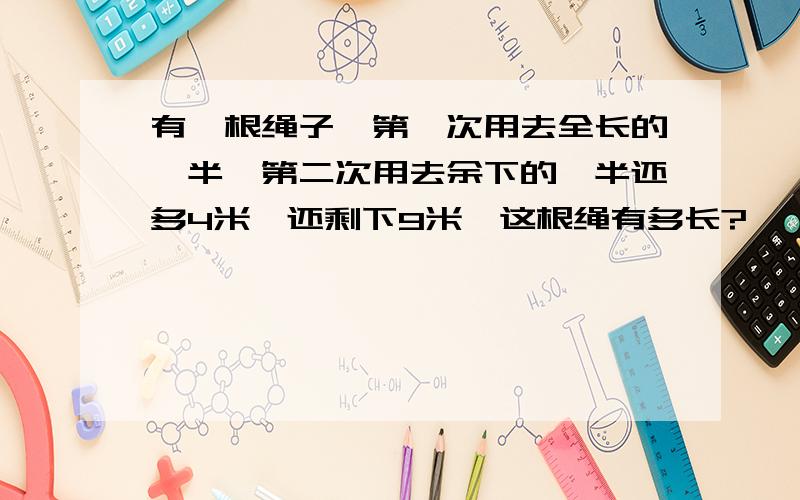 有一根绳子,第一次用去全长的一半,第二次用去余下的一半还多4米,还剩下9米,这根绳有多长?