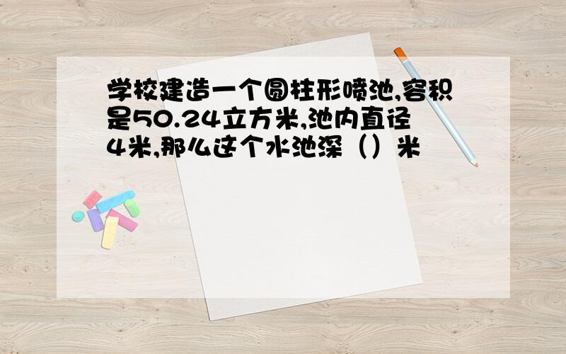 学校建造一个圆柱形喷池,容积是50.24立方米,池内直径4米,那么这个水池深（）米