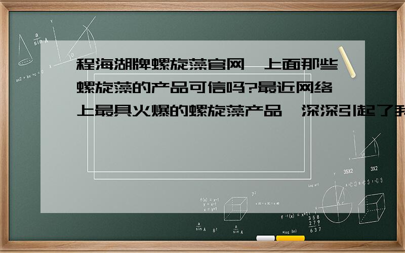 程海湖牌螺旋藻官网,上面那些螺旋藻的产品可信吗?最近网络上最具火爆的螺旋藻产品,深深引起了我的兴趣,是的,最近皮肤太差了,所以我想多了解一下螺旋藻方面的知识,谁有程海湖牌螺旋藻