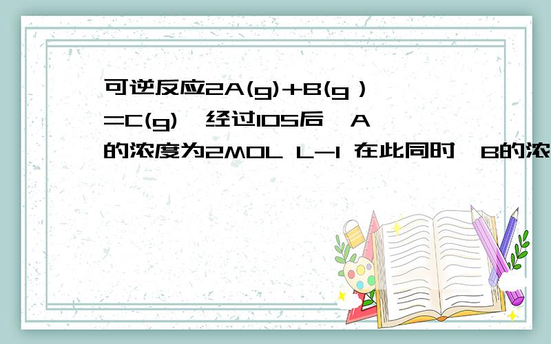 可逆反应2A(g)+B(g）=C(g),经过10S后,A的浓度为2MOL L-1 在此同时,B的浓度降低了0.06MOL L-1（1）A的起始浓度为多少（2）5S内用A的物质浓度变化表示的反应速率是多少