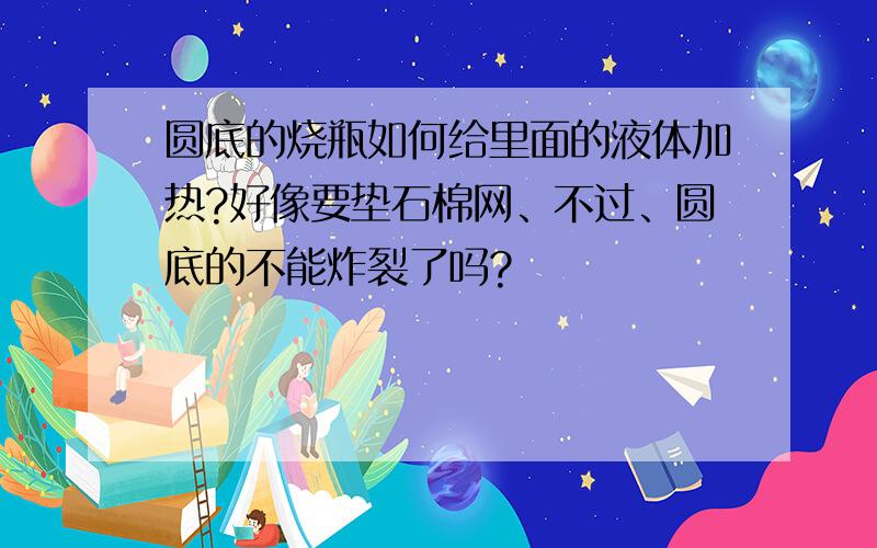 圆底的烧瓶如何给里面的液体加热?好像要垫石棉网、不过、圆底的不能炸裂了吗?