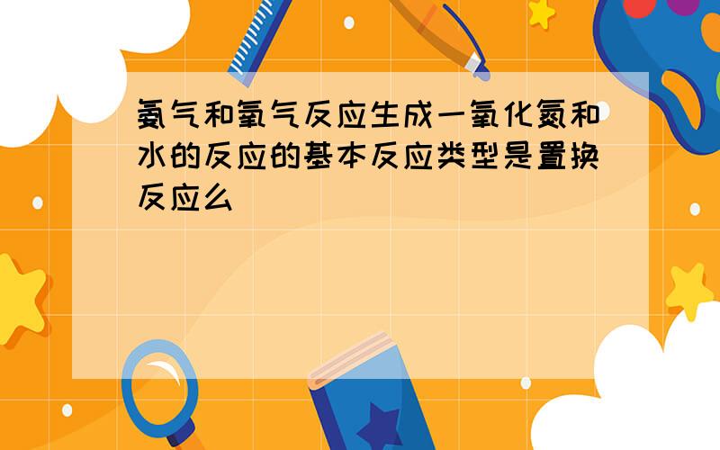 氨气和氧气反应生成一氧化氮和水的反应的基本反应类型是置换反应么