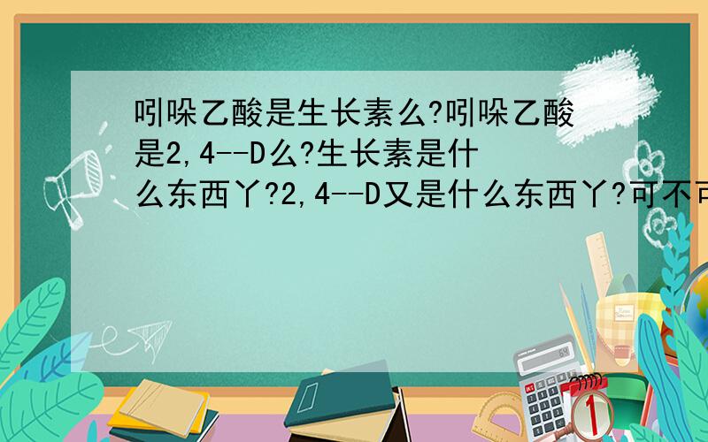 吲哚乙酸是生长素么?吲哚乙酸是2,4--D么?生长素是什么东西丫?2,4--D又是什么东西丫?可不可以说的明白一些?不要,坚决抵制 百度百科上的!因为那个看不懂!1感激不尽!