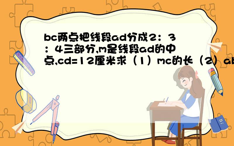 bc两点把线段ad分成2：3：4三部分,m是线段ad的中点,cd=12厘米求（1）mc的长（2）ab:bm的值