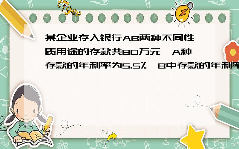 某企业存入银行AB两种不同性质用途的存款共80万元,A种存款的年利率为5.5%,B中存款的年利率为4.5％.某单位存入银行A、B两种不同性质用途的存款共80万元,A种存款的年利率为5.5%,B中存款的年利