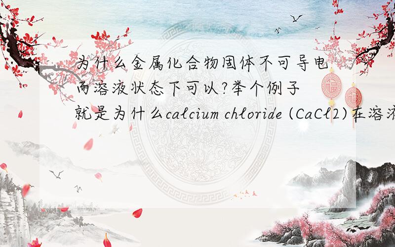 为什么金属化合物固体不可导电而溶液状态下可以?举个例子 就是为什么calcium chloride (CaCl2)在溶液 状态下可以导电 而在固体状态下不可以?懂的人帮个忙