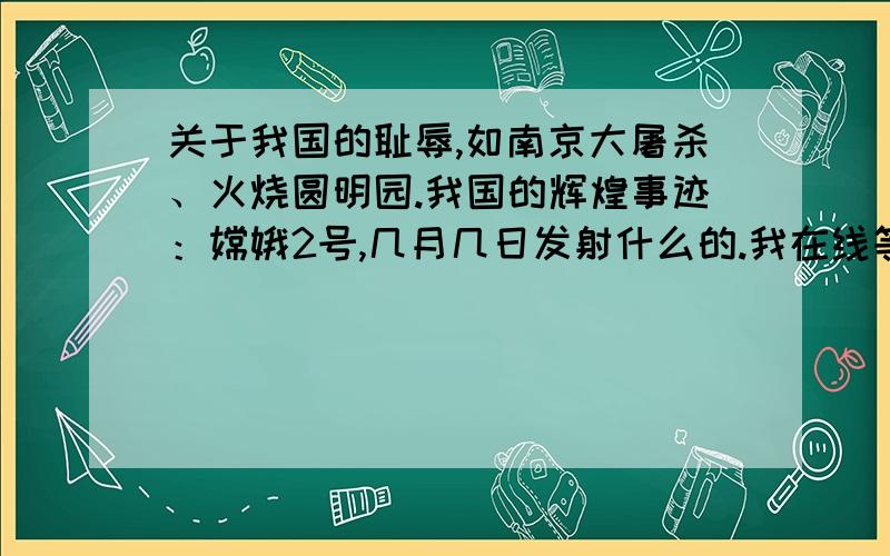 关于我国的耻辱,如南京大屠杀、火烧圆明园.我国的辉煌事迹：嫦娥2号,几月几日发射什么的.我在线等越多越好,要详细哦.谢谢了